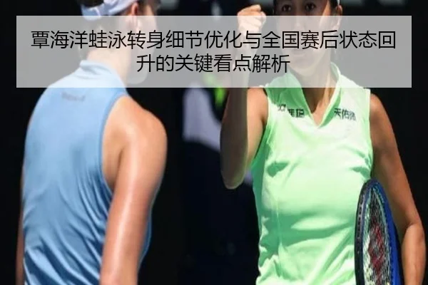 覃海洋蛙泳转身细节优化与全国赛后状态回升的关键看点解析